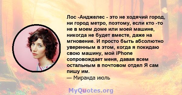 Лос -Анджелес - это не ходячий город, ни город метро, ​​поэтому, если кто -то не в моем доме или моей машине, никогда не будет вместе, даже на мгновение. И просто быть абсолютно уверенным в этом, когда я покидаю свою