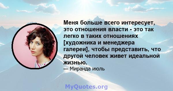 Меня больше всего интересует, это отношения власти - это так легко в таких отношениях [художника и менеджера галереи], чтобы представить, что другой человек живет идеальной жизнью.