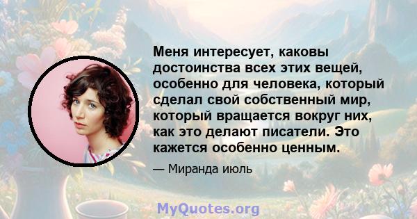 Меня интересует, каковы достоинства всех этих вещей, особенно для человека, который сделал свой собственный мир, который вращается вокруг них, как это делают писатели. Это кажется особенно ценным.