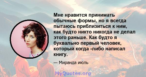 Мне нравится принимать обычные формы, но я всегда пытаюсь приблизиться к ним, как будто никто никогда не делал этого раньше. Как будто я буквально первый человек, который когда -либо написал книгу.