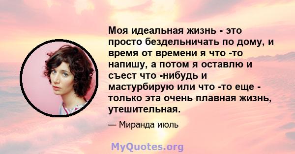 Моя идеальная жизнь - это просто бездельничать по дому, и время от времени я что -то напишу, а потом я оставлю и съест что -нибудь и мастурбирую или что -то еще - только эта очень плавная жизнь, утешительная.