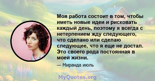 Моя работа состоит в том, чтобы иметь новые идеи и рисковать каждый день, поэтому я всегда с нетерпением жду следующего, что сделано или сделаю следующее, что я еще не достал. Это своего рода постоянная в моей жизни.