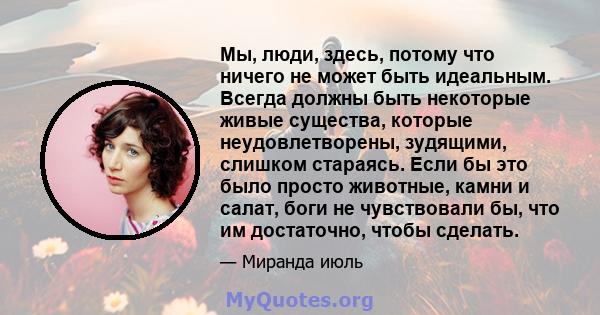 Мы, люди, здесь, потому что ничего не может быть идеальным. Всегда должны быть некоторые живые существа, которые неудовлетворены, зудящими, слишком стараясь. Если бы это было просто животные, камни и салат, боги не