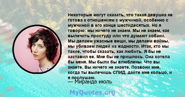 Некоторые могут сказать, что такая девушка не готова к отношениям с мужчиной, особенно с мужчиной в его конце шестидесятых. Но я говорю: мы ничего не знаем. Мы не знаем, как вылечить простуду или что думают собаки. Мы