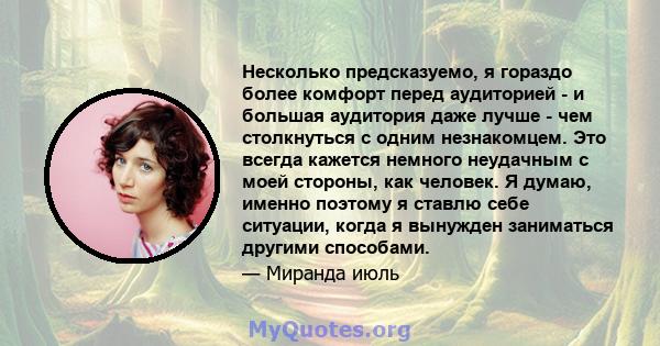 Несколько предсказуемо, я гораздо более комфорт перед аудиторией - и большая аудитория даже лучше - чем столкнуться с одним незнакомцем. Это всегда кажется немного неудачным с моей стороны, как человек. Я думаю, именно