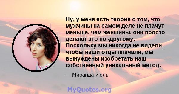 Ну, у меня есть теория о том, что мужчины на самом деле не плачут меньше, чем женщины, они просто делают это по -другому. Поскольку мы никогда не видели, чтобы наши отцы плачали, мы вынуждены изобретать наш собственный