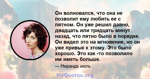 Он волновался, что она не позволит ему любить ее с пятном. Он уже решил давно, двадцать или тридцать минут назад, что пятно было в порядке. Он видел это на мгновение, но он уже привык к этому. Это было хорошо. Это как