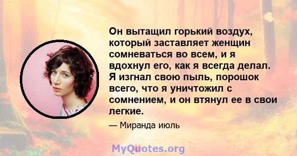 Он вытащил горький воздух, который заставляет женщин сомневаться во всем, и я вдохнул его, как я всегда делал. Я изгнал свою пыль, порошок всего, что я уничтожил с сомнением, и он втянул ее в свои легкие.