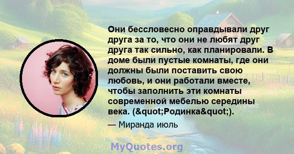 Они бессловесно оправдывали друг друга за то, что они не любят друг друга так сильно, как планировали. В доме были пустые комнаты, где они должны были поставить свою любовь, и они работали вместе, чтобы заполнить эти