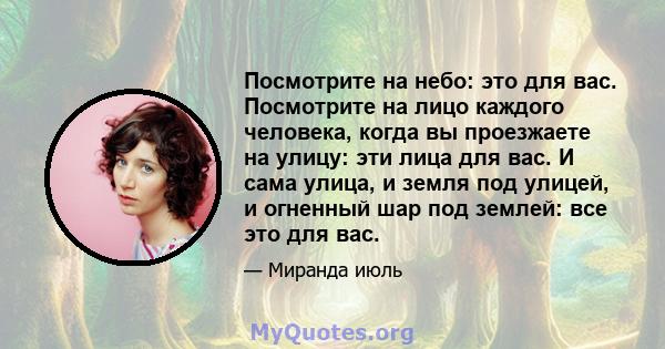 Посмотрите на небо: это для вас. Посмотрите на лицо каждого человека, когда вы проезжаете на улицу: эти лица для вас. И сама улица, и земля под улицей, и огненный шар под землей: все это для вас.