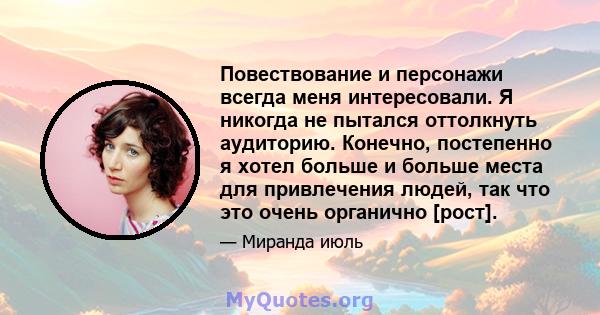 Повествование и персонажи всегда меня интересовали. Я никогда не пытался оттолкнуть аудиторию. Конечно, постепенно я хотел больше и больше места для привлечения людей, так что это очень органично [рост].