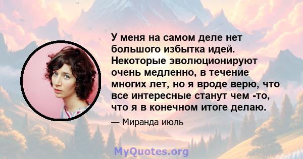 У меня на самом деле нет большого избытка идей. Некоторые эволюционируют очень медленно, в течение многих лет, но я вроде верю, что все интересные станут чем -то, что я в конечном итоге делаю.