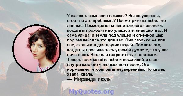 У вас есть сомнения в жизни? Вы не уверены, стоит ли это проблемы? Посмотрите на небо: это для вас. Посмотрите на лицо каждого человека, когда вы проходите по улице: эти лица для вас. И сама улица, и земля под улицей и