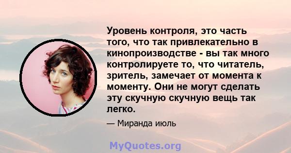 Уровень контроля, это часть того, что так привлекательно в кинопроизводстве - вы так много контролируете то, что читатель, зритель, замечает от момента к моменту. Они не могут сделать эту скучную скучную вещь так легко.