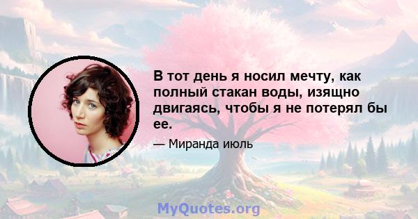 В тот день я носил мечту, как полный стакан воды, изящно двигаясь, чтобы я не потерял бы ее.