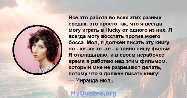 Все это работа во всех этих разных средах, это просто так, что я всегда могу играть в Hucky от одного из них. Я всегда могу восстать против моего босса. Мол, я должен писать эту книгу, но - хе -хе хе -хе - я тайно пишу