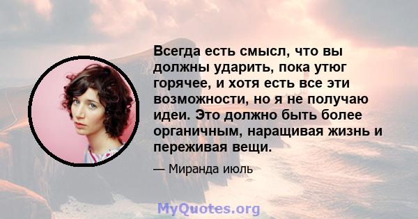 Всегда есть смысл, что вы должны ударить, пока утюг горячее, и хотя есть все эти возможности, но я не получаю идеи. Это должно быть более органичным, наращивая жизнь и переживая вещи.