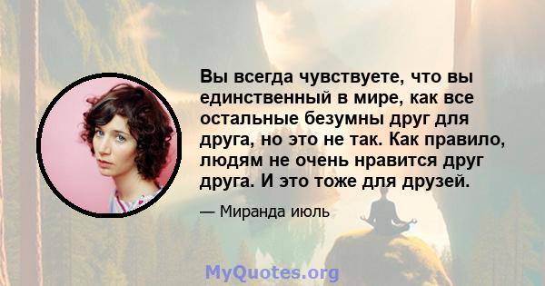 Вы всегда чувствуете, что вы единственный в мире, как все остальные безумны друг для друга, но это не так. Как правило, людям не очень нравится друг друга. И это тоже для друзей.