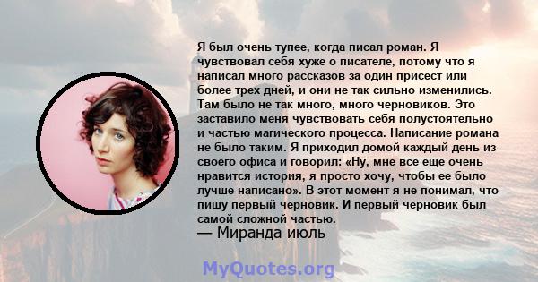 Я был очень тупее, когда писал роман. Я чувствовал себя хуже о писателе, потому что я написал много рассказов за один присест или более трех дней, и они не так сильно изменились. Там было не так много, много черновиков. 