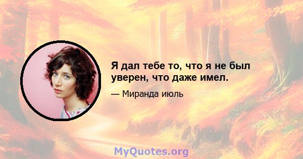 Я дал тебе то, что я не был уверен, что даже имел.