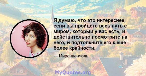 Я думаю, что это интереснее, если вы пройдете весь путь с миром, который у вас есть, и действительно посмотрите на него, и подтолкните его к еще более крайности.