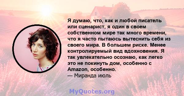 Я думаю, что, как и любой писатель или сценарист, я один в своем собственном мире так много времени, что я часто пытаюсь вытеснить себя из своего мира. В большем риске. Менее контролируемый вид вдохновения. Я так