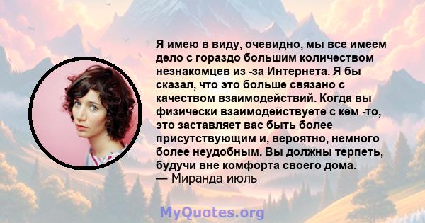 Я имею в виду, очевидно, мы все имеем дело с гораздо большим количеством незнакомцев из -за Интернета. Я бы сказал, что это больше связано с качеством взаимодействий. Когда вы физически взаимодействуете с кем -то, это