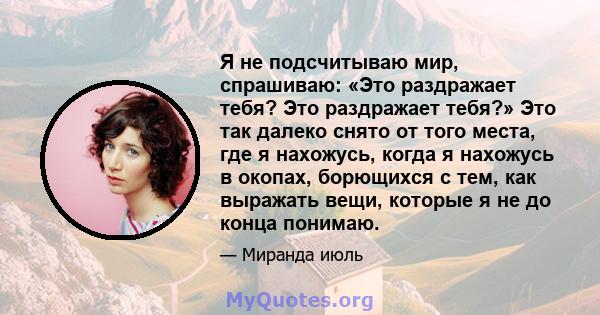 Я не подсчитываю мир, спрашиваю: «Это раздражает тебя? Это раздражает тебя?» Это так далеко снято от того места, где я нахожусь, когда я нахожусь в окопах, борющихся с тем, как выражать вещи, которые я не до конца