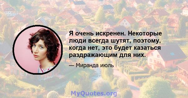 Я очень искренен. Некоторые люди всегда шутят, поэтому, когда нет, это будет казаться раздражающим для них.