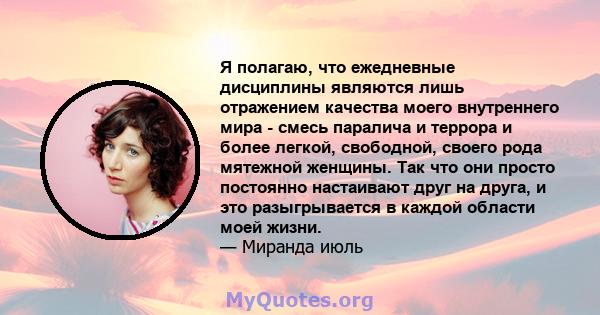 Я полагаю, что ежедневные дисциплины являются лишь отражением качества моего внутреннего мира - смесь паралича и террора и более легкой, свободной, своего рода мятежной женщины. Так что они просто постоянно настаивают