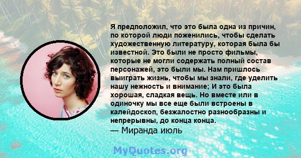 Я предположил, что это была одна из причин, по которой люди поженились, чтобы сделать художественную литературу, которая была бы известной. Это были не просто фильмы, которые не могли содержать полный состав персонажей, 