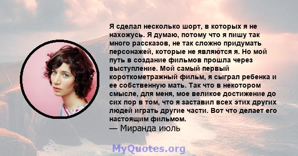 Я сделал несколько шорт, в которых я не нахожусь. Я думаю, потому что я пишу так много рассказов, не так сложно придумать персонажей, которые не являются я. Но мой путь в создание фильмов прошла через выступление. Мой