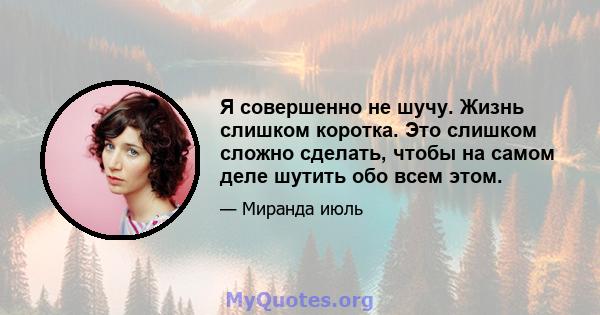 Я совершенно не шучу. Жизнь слишком коротка. Это слишком сложно сделать, чтобы на самом деле шутить обо всем этом.