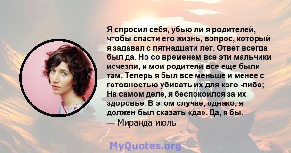 Я спросил себя, убью ли я родителей, чтобы спасти его жизнь, вопрос, который я задавал с пятнадцати лет. Ответ всегда был да. Но со временем все эти мальчики исчезли, и мои родители все еще были там. Теперь я был все