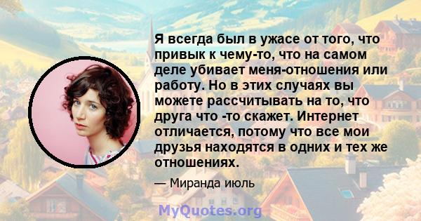 Я всегда был в ужасе от того, что привык к чему-то, что на самом деле убивает меня-отношения или работу. Но в этих случаях вы можете рассчитывать на то, что друга что -то скажет. Интернет отличается, потому что все мои