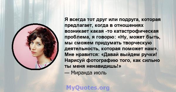 Я всегда тот друг или подруга, которая предлагает, когда в отношениях возникает какая -то катастрофическая проблема, я говорю: «Ну, может быть, мы сможем придумать творческую деятельность, которая поможет нам». Мне