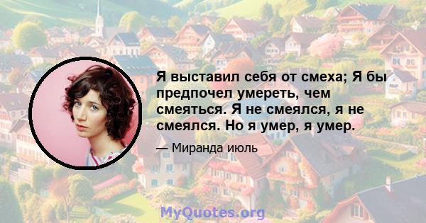 Я выставил себя от смеха; Я бы предпочел умереть, чем смеяться. Я не смеялся, я не смеялся. Но я умер, я умер.