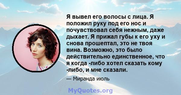 Я вывел его волосы с лица. Я положил руку под его нос и почувствовал себя нежным, даже дыхает. Я прижал губы к его уху и снова прошептал, это не твоя вина. Возможно, это было действительно единственное, что я когда