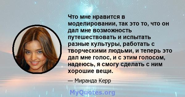 Что мне нравится в моделировании, так это то, что он дал мне возможность путешествовать и испытать разные культуры, работать с творческими людьми, и теперь это дал мне голос, и с этим голосом, надеюсь, я смогу сделать с 