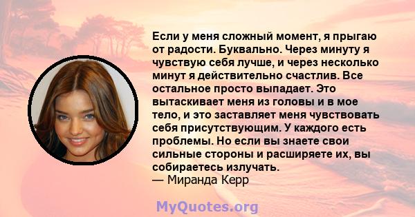 Если у меня сложный момент, я прыгаю от радости. Буквально. Через минуту я чувствую себя лучше, и через несколько минут я действительно счастлив. Все остальное просто выпадает. Это вытаскивает меня из головы и в мое