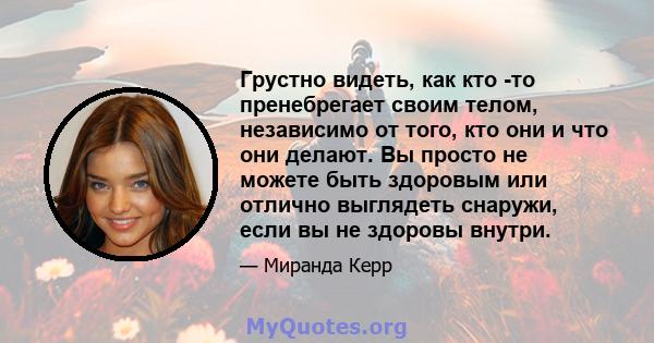 Грустно видеть, как кто -то пренебрегает своим телом, независимо от того, кто они и что они делают. Вы просто не можете быть здоровым или отлично выглядеть снаружи, если вы не здоровы внутри.