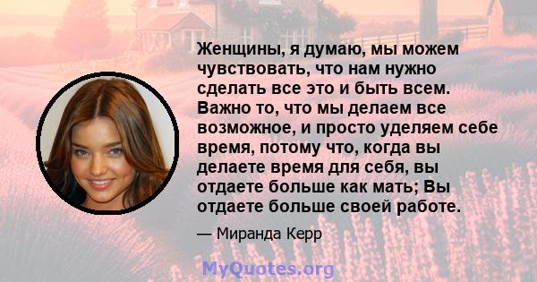 Женщины, я думаю, мы можем чувствовать, что нам нужно сделать все это и быть всем. Важно то, что мы делаем все возможное, и просто уделяем себе время, потому что, когда вы делаете время для себя, вы отдаете больше как