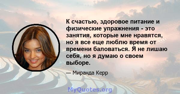 К счастью, здоровое питание и физические упражнения - это занятия, которые мне нравятся, но я все еще люблю время от времени баловаться. Я не лишаю себя, но я думаю о своем выборе.