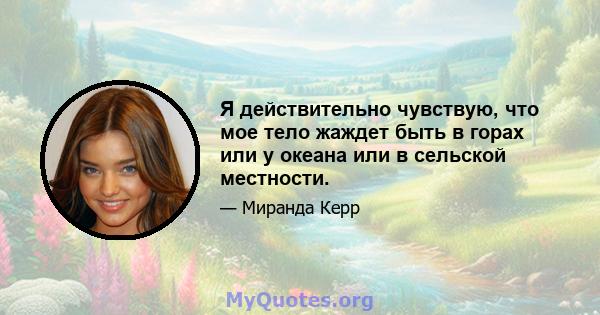 Я действительно чувствую, что мое тело жаждет быть в горах или у океана или в сельской местности.