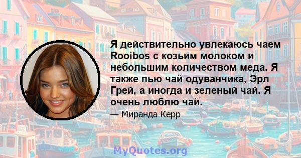 Я действительно увлекаюсь чаем Rooibos с козьим молоком и небольшим количеством меда. Я также пью чай одуванчика, Эрл Грей, а иногда и зеленый чай. Я очень люблю чай.