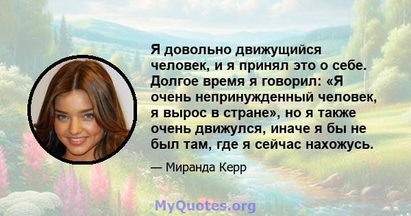 Я довольно движущийся человек, и я принял это о себе. Долгое время я говорил: «Я очень непринужденный человек, я вырос в стране», но я также очень движулся, иначе я бы не был там, где я сейчас нахожусь.