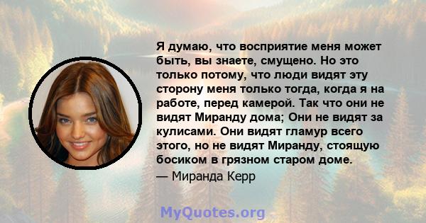 Я думаю, что восприятие меня может быть, вы знаете, смущено. Но это только потому, что люди видят эту сторону меня только тогда, когда я на работе, перед камерой. Так что они не видят Миранду дома; Они не видят за