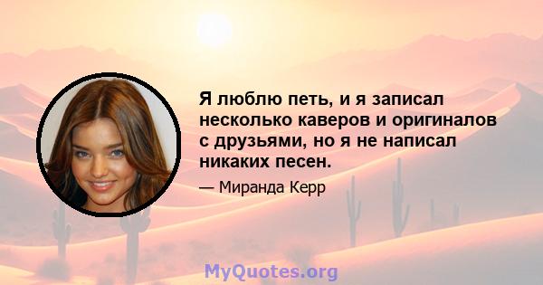 Я люблю петь, и я записал несколько каверов и оригиналов с друзьями, но я не написал никаких песен.