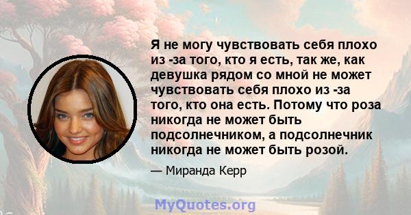 Я не могу чувствовать себя плохо из -за того, кто я есть, так же, как девушка рядом со мной не может чувствовать себя плохо из -за того, кто она есть. Потому что роза никогда не может быть подсолнечником, а подсолнечник 