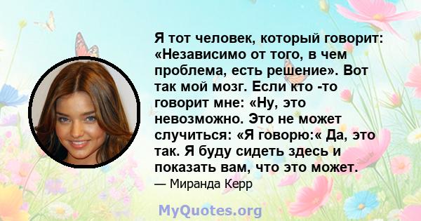 Я тот человек, который говорит: «Независимо от того, в чем проблема, есть решение». Вот так мой мозг. Если кто -то говорит мне: «Ну, это невозможно. Это не может случиться: «Я говорю:« Да, это так. Я буду сидеть здесь и 